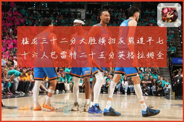 猛龙三十二分大胜横扫灰熊追平七十六人巴雷特二十五分英格拉姆全赛场复盘：最新赛事动态与深度分析