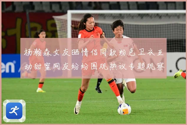 杨瀚森女友晒情侣同款粉色卫衣互动甜蜜网友纷纷围观热议专题观察：最新赛事动态与深度分析