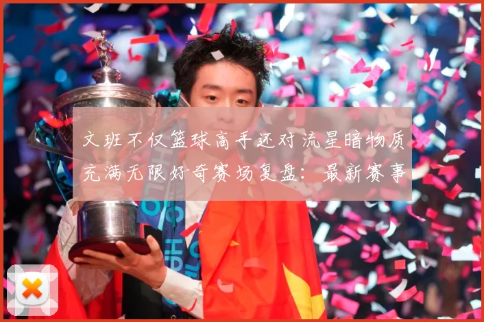 文班不仅篮球高手还对流星暗物质充满无限好奇赛场复盘：最新赛事动态与深度分析