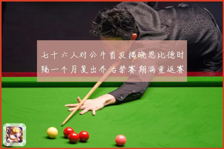 七十六人对公牛首发揭晓恩比德时隔一个月复出乔治禁赛期满重返赛赛场复盘：最新赛事动态与深度分析