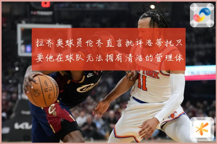 拉齐奥球员伦齐直言批评洛蒂托只要他在球队无法拥有清洁的管理体战术观察：最新赛事动态与深度分析