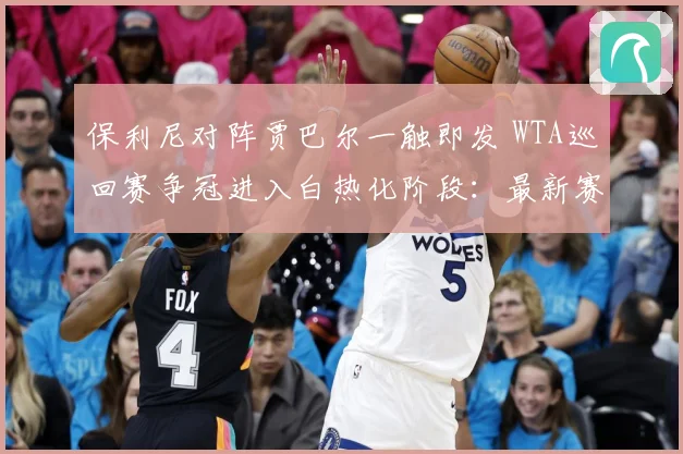 保利尼对阵贾巴尔一触即发 WTA巡回赛争冠进入白热化阶段：最新赛事动态与深度分析