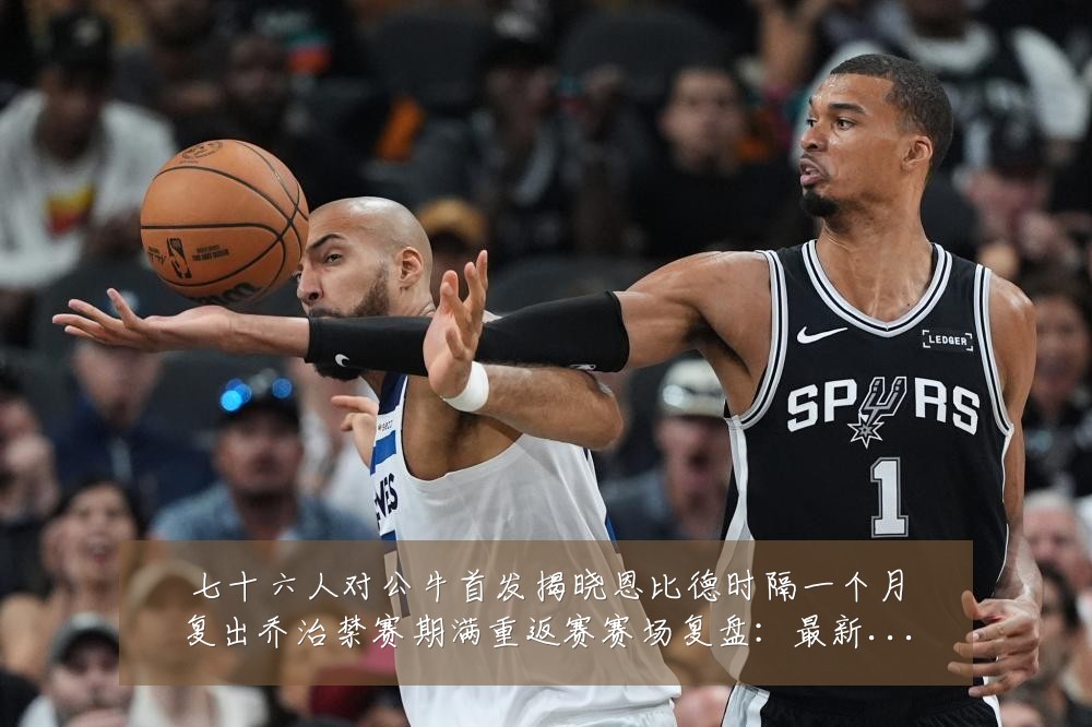 七十六人对公牛首发揭晓恩比德时隔一个月复出乔治禁赛期满重返赛赛场复盘:最新赛事动态与深度分析