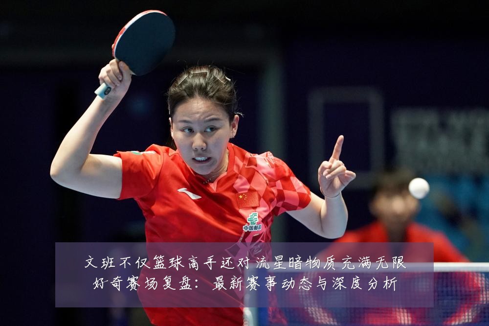 文班不仅篮球高手还对流星暗物质充满无限好奇赛场复盘：最新赛事动态与深度分析